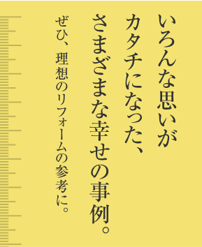 いろんな思いがカタチになった、さまざまな幸せの事例。ぜひ、理想のリフォームの参考に。