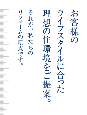 お客様のライフスタイルに合った理想の住環境をご提案。それが、私たちのリフォームの原点です。