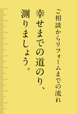 ご相談からリフォームまでの流れ 幸せまでの道のり、測りましょう。