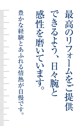 最高のリフォームをご提供できるよう、日々腕と感性を磨いています。豊かな経験とあふれる情熱が自慢です。